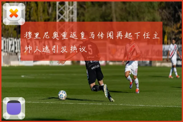穆里尼奥重返皇马传闻再起下任主帅人选引发热议