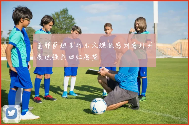 基耶萨坦言对尤文现状感到意外并表达强烈回归愿望