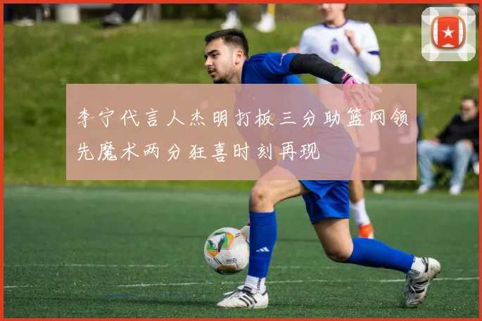 李宁代言人杰明打板三分助篮网领先魔术两分狂喜时刻再现