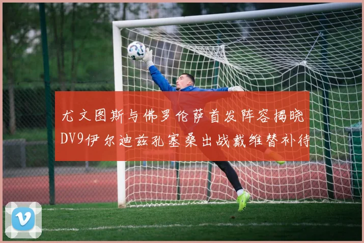 尤文图斯与佛罗伦萨首发阵容揭晓DV9伊尔迪兹孔塞桑出战戴维替补待命