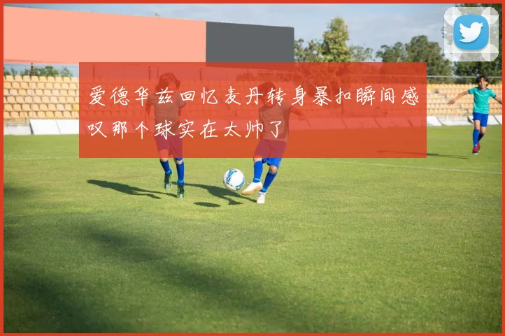 爱德华兹回忆麦丹转身暴扣瞬间感叹那个球实在太帅了