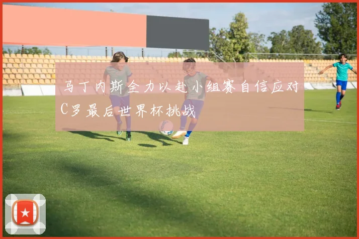 马丁内斯全力以赴小组赛自信应对C罗最后世界杯挑战