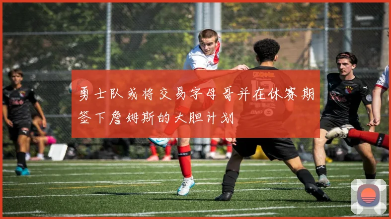 勇士队或将交易字母哥并在休赛期签下詹姆斯的大胆计划