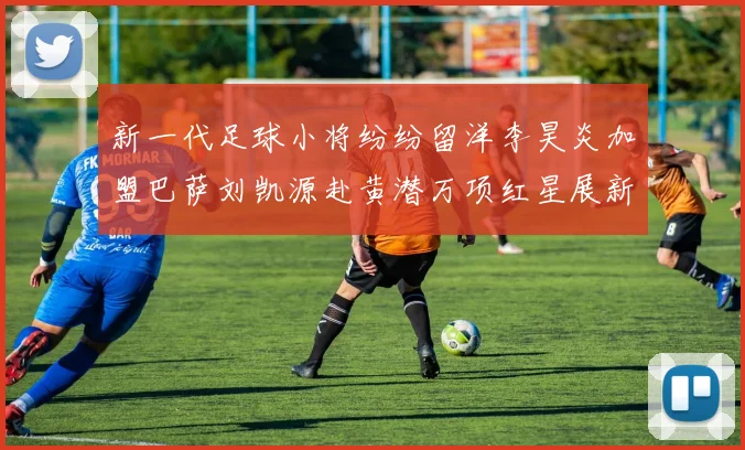 新一代足球小将纷纷留洋李昊炎加盟巴萨刘凯源赴黄潜万项红星展新希望