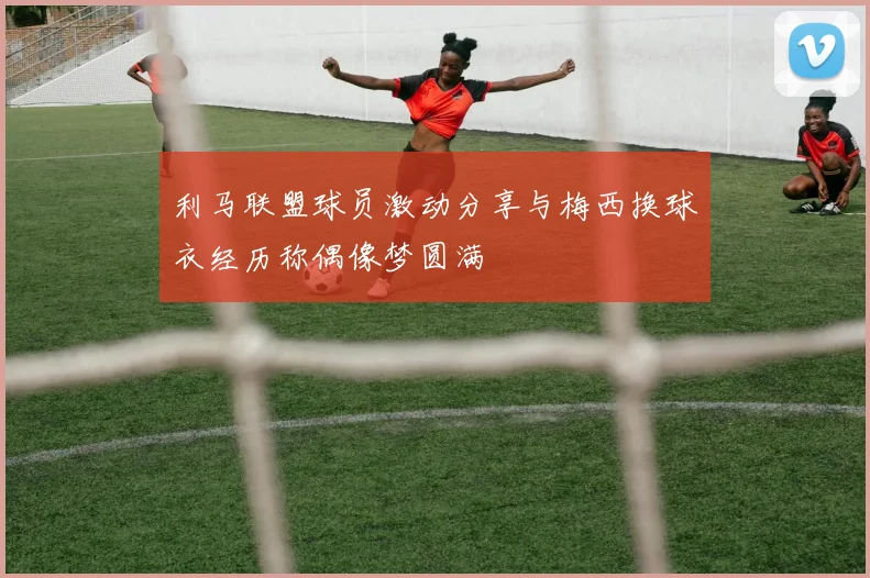 利马联盟球员激动分享与梅西换球衣经历称偶像梦圆满