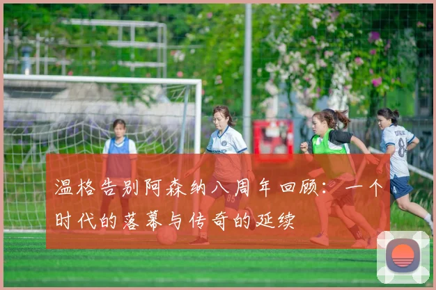 温格告别阿森纳八周年回顾：一个时代的落幕与传奇的延续
