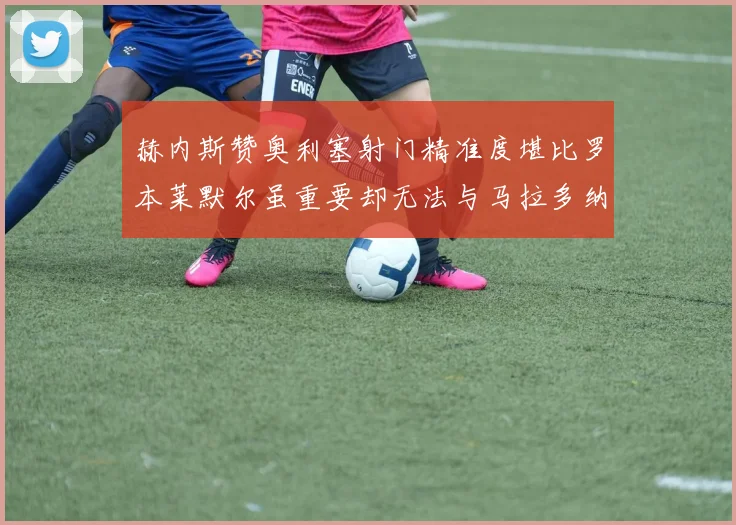 赫内斯赞奥利塞射门精准度堪比罗本莱默尔虽重要却无法与马拉多纳相提并论