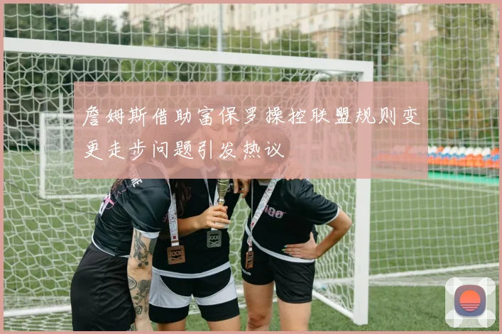 詹姆斯借助富保罗操控联盟规则变更走步问题引发热议