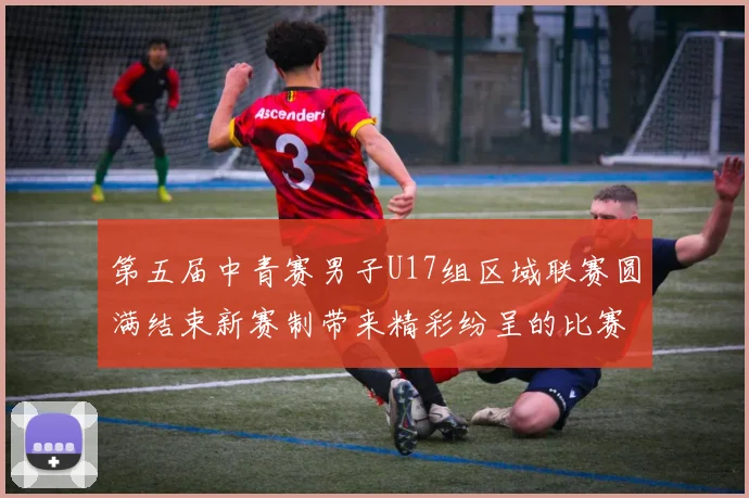 第五届中青赛男子U17组区域联赛圆满结束新赛制带来精彩纷呈的比赛体验