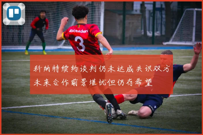 科纳特续约谈判仍未达成共识双方未来合作前景堪忧但仍存希望