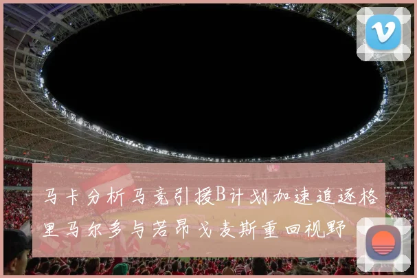 马卡分析马竞引援B计划加速追逐格里马尔多与若昂戈麦斯重回视野