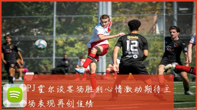 PJ霍尔谈客场胜利心情激动期待主场表现再创佳绩