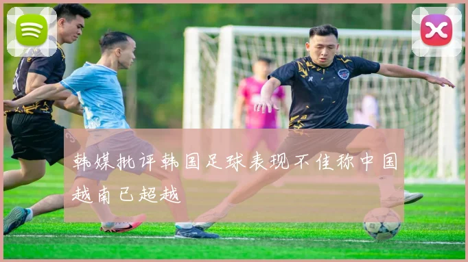 韩媒批评韩国足球表现不佳称中国越南已超越