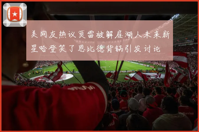 美网友热议莫雷被解雇湖人未来新星哈登笑了恩比德背锅引发讨论