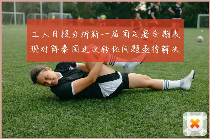 工人日报分析新一届国足磨合期表现对阵泰国进攻转化问题亟待解决