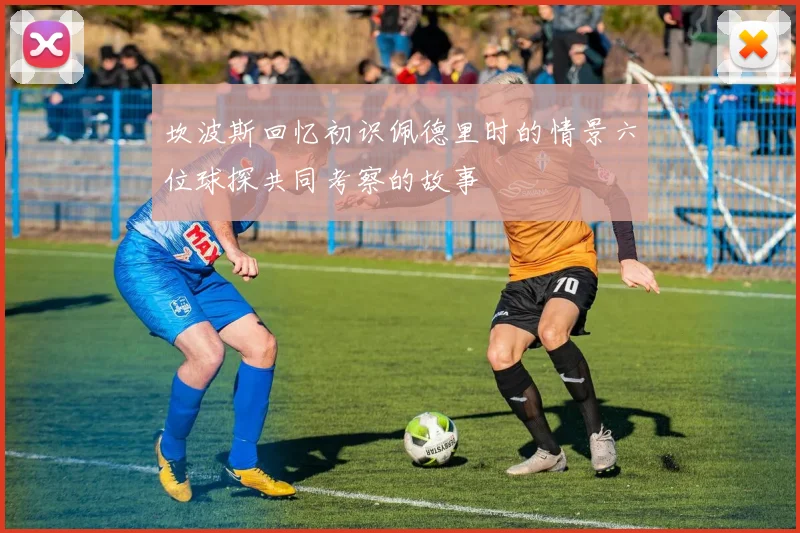 坎波斯回忆初识佩德里时的情景六位球探共同考察的故事