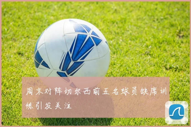 周末对阵切尔西前五名球员缺席训练引发关注