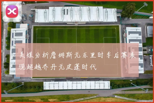 美媒分析詹姆斯无东里时季后赛表现超越乔丹无皮蓬时代