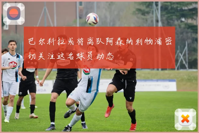 巴尔科拉或将离队阿森纳利物浦密切关注这名球员动态