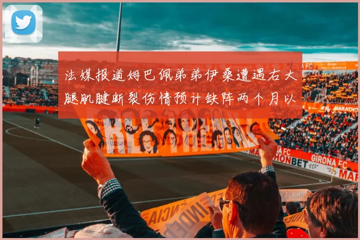 法媒报道姆巴佩弟弟伊桑遭遇右大腿肌腱断裂伤情预计缺阵两个月以上