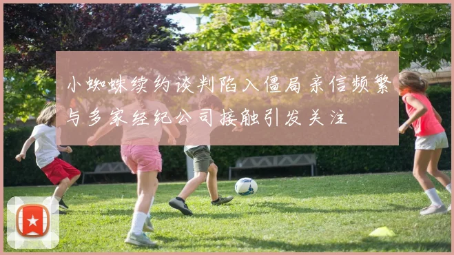 小蜘蛛续约谈判陷入僵局亲信频繁与多家经纪公司接触引发关注