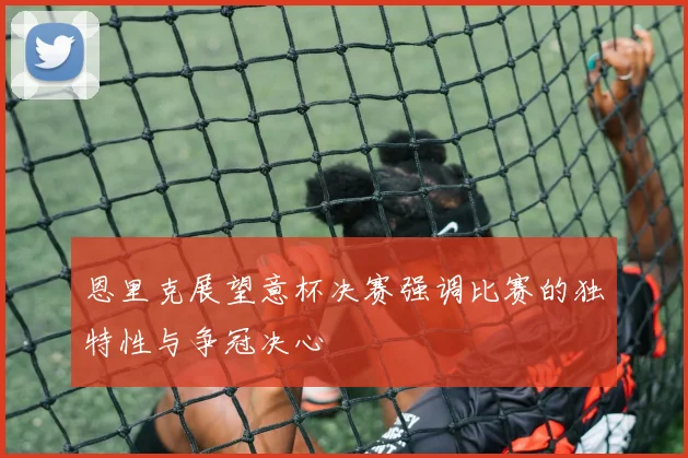 恩里克展望意杯决赛强调比赛的独特性与争冠决心